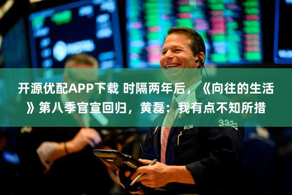开源优配APP下载 时隔两年后，《向往的生活》第八季官宣回归，黄磊：我有点不知所措