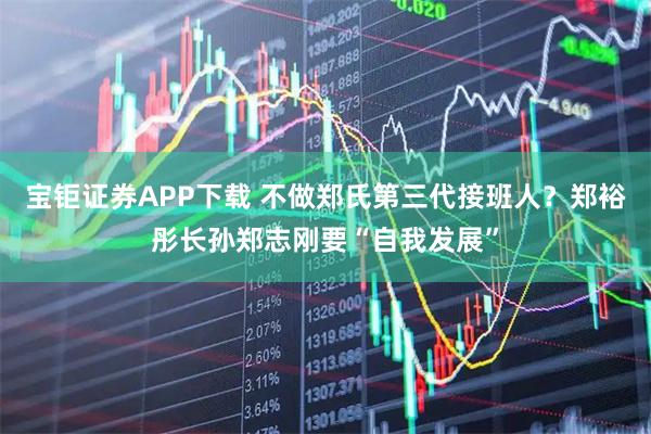 宝钜证券APP下载 不做郑氏第三代接班人？郑裕彤长孙郑志刚要“自我发展”