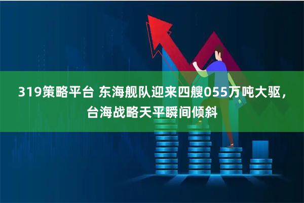 319策略平台 东海舰队迎来四艘055万吨大驱，台海战略天平瞬间倾斜
