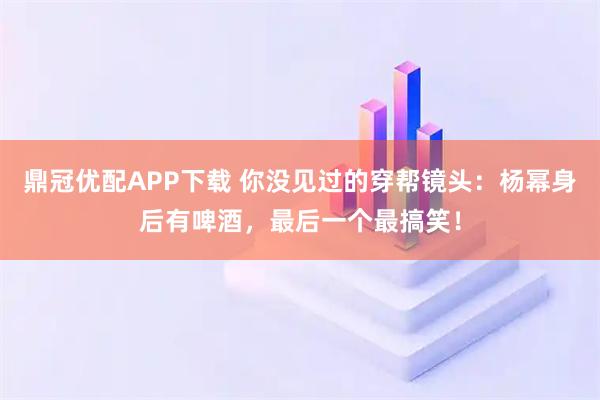 鼎冠优配APP下载 你没见过的穿帮镜头：杨幂身后有啤酒，最后一个最搞笑！