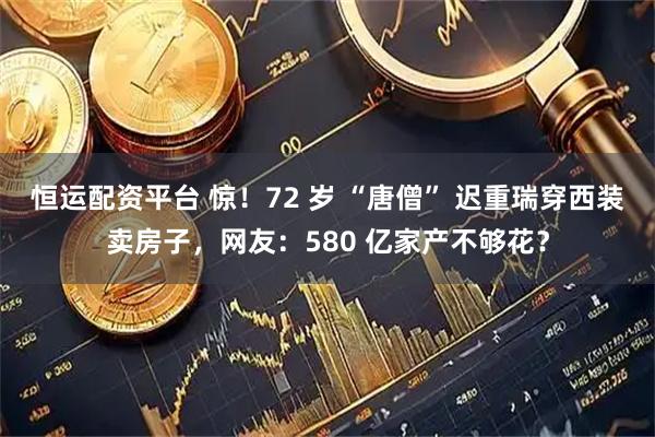恒运配资平台 惊！72 岁 “唐僧” 迟重瑞穿西装卖房子，网友：580 亿家产不够花？