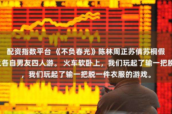 配资指数平台 《不负春光》陈林周正苏倩苏桐假期，我和妹妹带上各自男友四人游。 火车软卧上，我们玩起了输一把脱一件衣服的游戏。