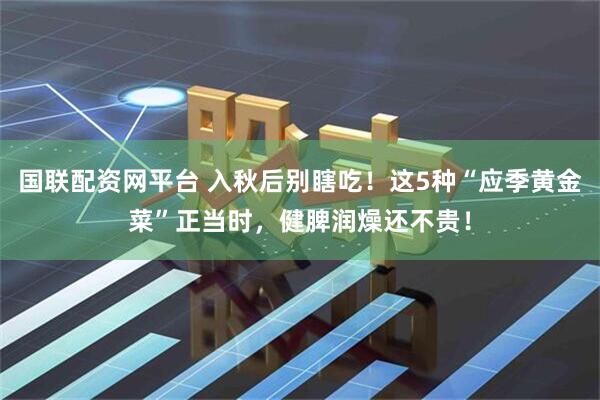 国联配资网平台 入秋后别瞎吃！这5种“应季黄金菜”正当时，健脾润燥还不贵！