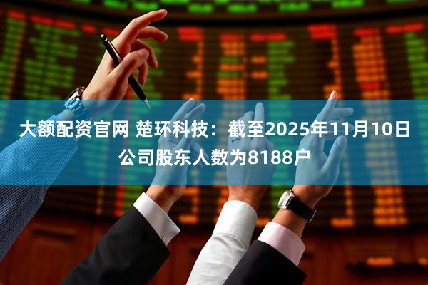 大额配资官网 楚环科技：截至2025年11月10日公司股东人数为8188户