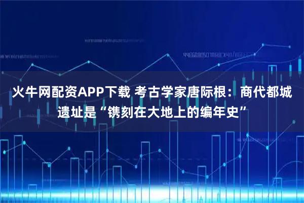 火牛网配资APP下载 考古学家唐际根：商代都城遗址是“镌刻在大地上的编年史”