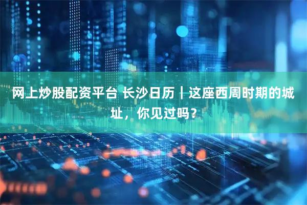 网上炒股配资平台 长沙日历｜这座西周时期的城址，你见过吗？