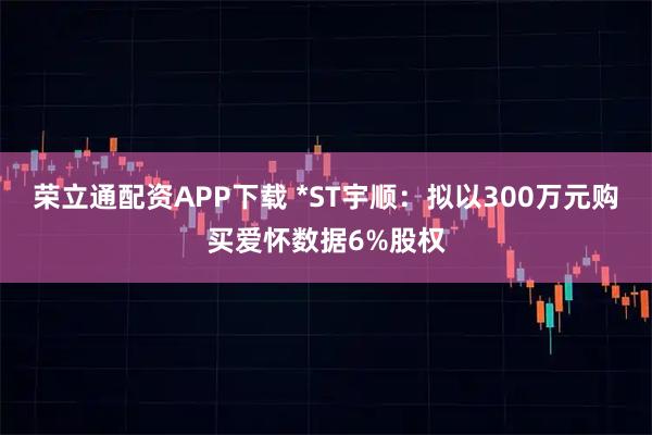 荣立通配资APP下载 *ST宇顺：拟以300万元购买爱怀数据6%股权