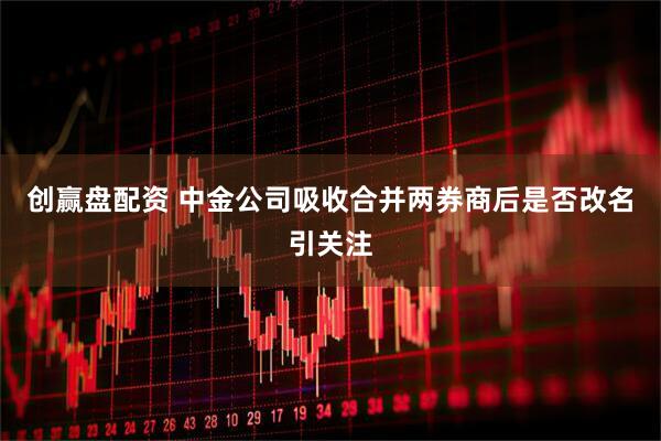 创赢盘配资 中金公司吸收合并两券商后是否改名引关注