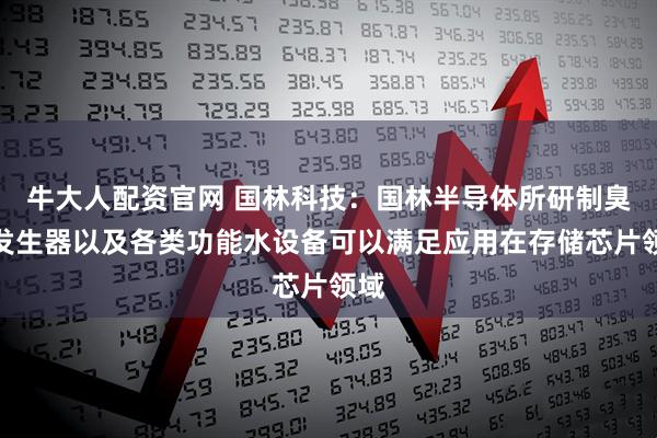 牛大人配资官网 国林科技：国林半导体所研制臭氧发生器以及各类功能水设备可以满足应用在存储芯片领域