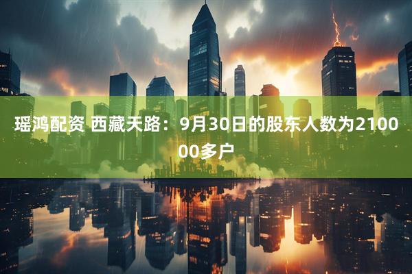 瑶鸿配资 西藏天路：9月30日的股东人数为210000多户