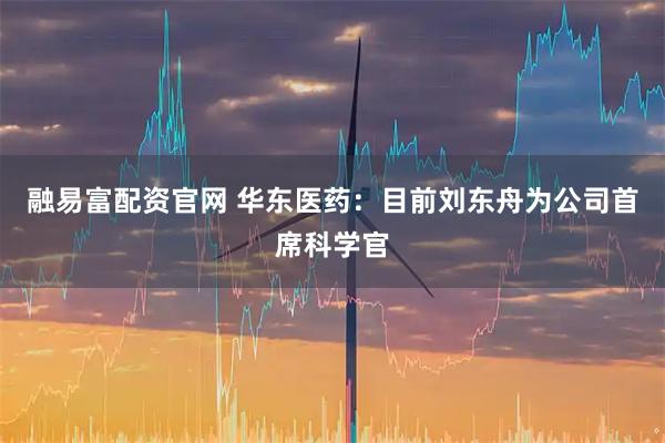 融易富配资官网 华东医药：目前刘东舟为公司首席科学官
