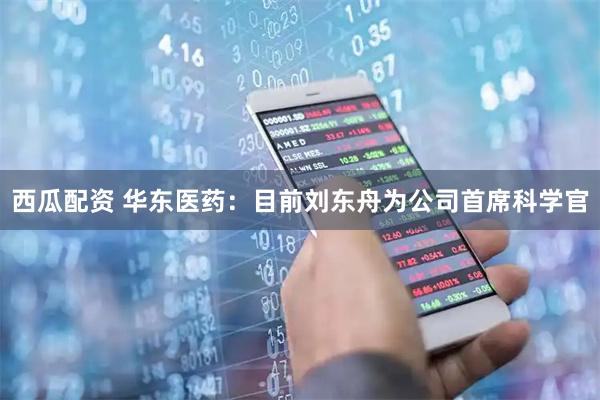 西瓜配资 华东医药：目前刘东舟为公司首席科学官