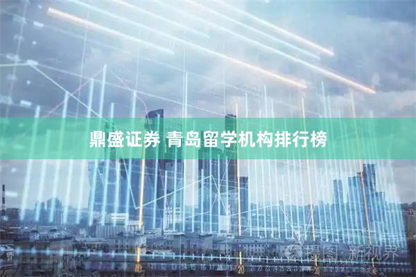 鼎盛证券 青岛留学机构排行榜
