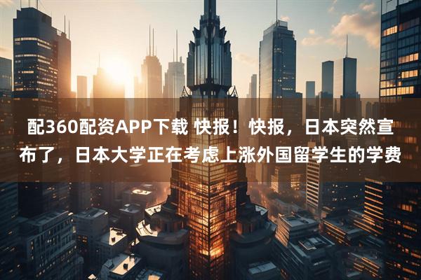 配360配资APP下载 快报！快报，日本突然宣布了，日本大学正在考虑上涨外国留学生的学费