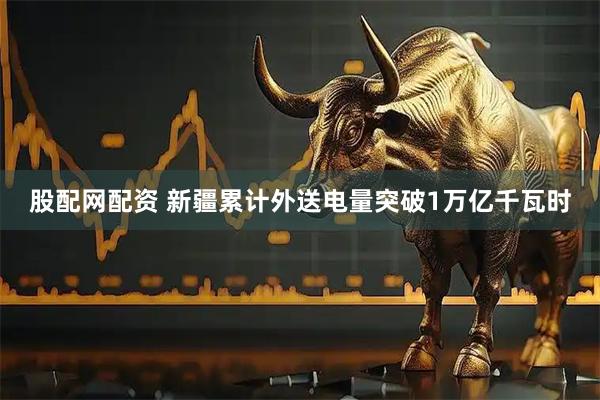股配网配资 新疆累计外送电量突破1万亿千瓦时