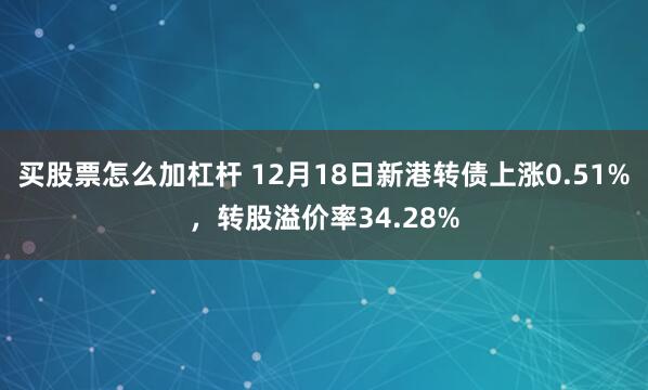 买股票怎么加杠杆 12月18日新港转债上涨0.51%，转股溢价率34.28%