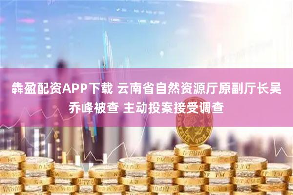 犇盈配资APP下载 云南省自然资源厅原副厅长吴乔峰被查 主动投案接受调查