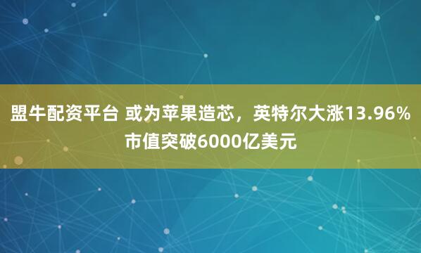 盟牛配资平台 或为苹果造芯，英特尔大涨13.96%市值突破6000亿美元