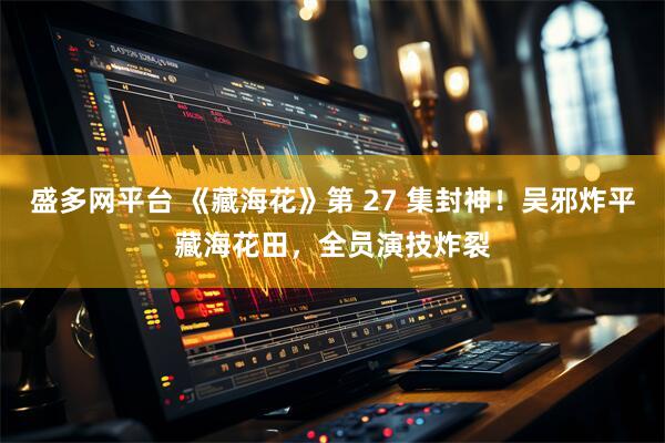 盛多网平台 《藏海花》第 27 集封神！吴邪炸平藏海花田，全员演技炸裂