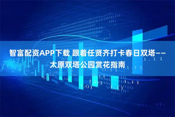 智富配资APP下载 跟着任贤齐打卡春日双塔——太原双塔公园赏花指南